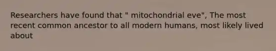 Researchers have found that " mitochondrial eve", The most recent common ancestor to all modern humans, most likely lived about