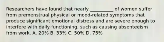 Researchers have found that nearly __________ of women suffer from premenstrual physical or mood-related symptoms that produce significant emotional distress and are severe enough to interfere with daily functioning, such as causing absenteeism from work. A. 20% B. 33% C. 50% D. 75%