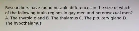 Researchers have found notable differences in the size of which of the following brain regions in gay men and heterosexual men? A. The thyroid gland B. The thalamus C. The pituitary gland D. The hypothalamus