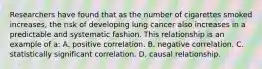 Researchers have found that as the number of cigarettes smoked increases, the risk of developing lung cancer also increases in a predictable and systematic fashion. This relationship is an example of a: A. positive correlation. B. negative correlation. C. statistically significant correlation. D. causal relationship.