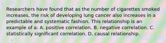 Researchers have found that as the number of cigarettes smoked increases, the risk of developing lung cancer also increases in a predictable and systematic fashion. This relationship is an example of a: A. positive correlation. B. negative correlation. C. statistically significant correlation. D. causal relationship.