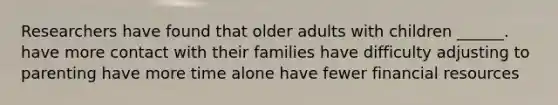 Researchers have found that older adults with children ______. have more contact with their families have difficulty adjusting to parenting have more time alone have fewer financial resources