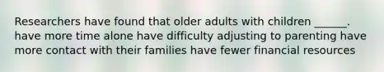 Researchers have found that older adults with children ______. have more time alone have difficulty adjusting to parenting have more contact with their families have fewer financial resources