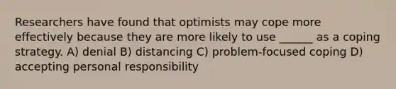 Researchers have found that optimists may cope more effectively because they are more likely to use ______ as a coping strategy. A) denial B) distancing C) problem-focused coping D) accepting personal responsibility