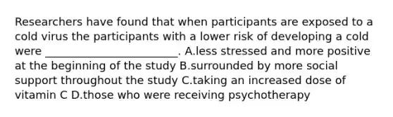 Researchers have found that when participants are exposed to a cold virus the participants with a lower risk of developing a cold were ________________________. A.less stressed and more positive at the beginning of the study B.surrounded by more social support throughout the study C.taking an increased dose of vitamin C D.those who were receiving psychotherapy