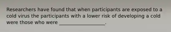 Researchers have found that when participants are exposed to a cold virus the participants with a lower risk of developing a cold were those who were ___________________.