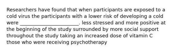 Researchers have found that when participants are exposed to a cold virus the participants with a lower risk of developing a cold were ________________________. less stressed and more positive at the beginning of the study surrounded by more social support throughout the study taking an increased dose of vitamin C those who were receiving psychotherapy