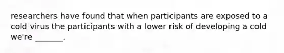 researchers have found that when participants are exposed to a cold virus the participants with a lower risk of developing a cold we're _______.