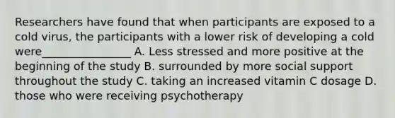 Researchers have found that when participants are exposed to a cold virus, the participants with a lower risk of developing a cold were________________ A. Less stressed and more positive at the beginning of the study B. surrounded by more social support throughout the study C. taking an increased vitamin C dosage D. those who were receiving psychotherapy