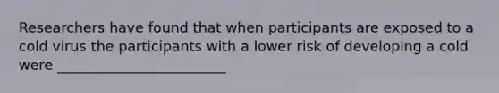 Researchers have found that when participants are exposed to a cold virus the participants with a lower risk of developing a cold were ________________________
