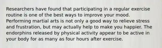 Researchers have found that participating in a regular exercise routine is one of the best ways to improve your mood. Performing martial arts is not only a good way to relieve stress and frustration, but may actually help to make you happier. The endorphins released by physical activity appear to be active in your body for as many as four hours after exercise.