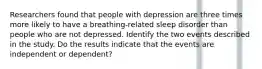 Researchers found that people with depression are three times more likely to have a​ breathing-related sleep disorder than people who are not depressed. Identify the two events described in the study. Do the results indicate that the events are independent or​ dependent?