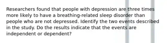 Researchers found that people with depression are three times more likely to have a​ breathing-related sleep disorder than people who are not depressed. Identify the two events described in the study. Do the results indicate that the events are independent or​ dependent?