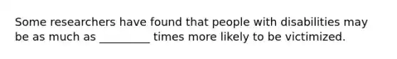 Some researchers have found that people with disabilities may be as much as _________ times more likely to be victimized.