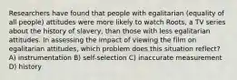 Researchers have found that people with egalitarian (equality of all people) attitudes were more likely to watch Roots, a TV series about the history of slavery, than those with less egalitarian attitudes. In assessing the impact of viewing the film on egalitarian attitudes, which problem does this situation reflect? A) instrumentation B) self-selection C) inaccurate measurement D) history