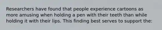 Researchers have found that people experience cartoons as more amusing when holding a pen with their teeth than while holding it with their lips. This finding best serves to support the: