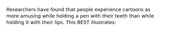 Researchers have found that people experience cartoons as more amusing while holding a pen with their teeth than while holding it with their lips. This BEST illustrates: