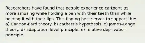 Researchers have found that people experience cartoons as more amusing while holding a pen with their teeth than while holding it with their lips. This finding best serves to support the: a) Cannon-Bard theory. b) catharsis hypothesis. c) James-Lange theory. d) adaptation-level principle. e) relative deprivation principle.