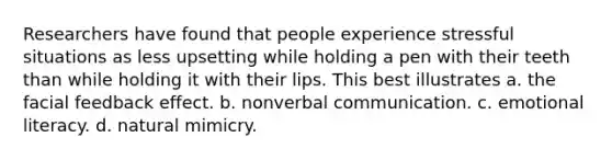 Researchers have found that people experience stressful situations as less upsetting while holding a pen with their teeth than while holding it with their lips. This best illustrates a. the facial feedback effect. b. nonverbal communication. c. emotional literacy. d. natural mimicry.