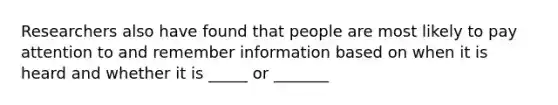 Researchers also have found that people are most likely to pay attention to and remember information based on when it is heard and whether it is _____ or _______