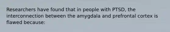 Researchers have found that in people with PTSD, the interconnection between the amygdala and prefrontal cortex is flawed because: