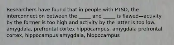 Researchers have found that in people with PTSD, the interconnection between the _____ and _____ is flawed—activity by the former is too high and activity by the latter is too low. amygdala, prefrontal cortex hippocampus, amygdala prefrontal cortex, hippocampus amygdala, hippocampus