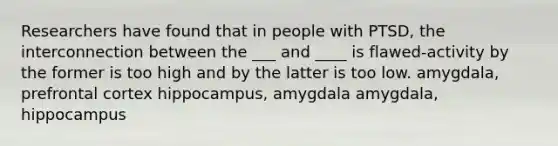 Researchers have found that in people with PTSD, the interconnection between the ___ and ____ is flawed-activity by the former is too high and by the latter is too low. amygdala, prefrontal cortex hippocampus, amygdala amygdala, hippocampus