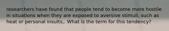 researchers have found that people tend to become more hostile in situations when they are exposed to aversive stimuli, such as heat or personal insults,. What is the term for this tendency?