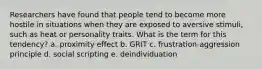 Researchers have found that people tend to become more hostile in situations when they are exposed to aversive stimuli, such as heat or personality traits. What is the term for this tendency? a. proximity effect b. GRIT c. frustration-aggression principle d. social scripting e. deindividuation