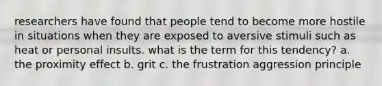 researchers have found that people tend to become more hostile in situations when they are exposed to aversive stimuli such as heat or personal insults. what is the term for this tendency? a. the proximity effect b. grit c. the frustration aggression principle