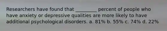 Researchers have found that _________ percent of people who have anxiety or depressive qualities are more likely to have additional psychological disorders. a. 81% b. 55% c. 74% d. 22%