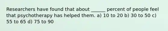 Researchers have found that about ______ percent of people feel that psychotherapy has helped them. a) 10 to 20 b) 30 to 50 c) 55 to 65 d) 75 to 90