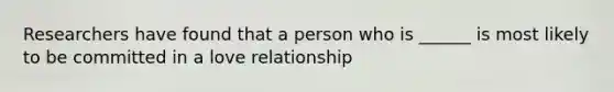 Researchers have found that a person who is ______ is most likely to be committed in a love relationship