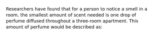 Researchers have found that for a person to notice a smell in a room, the smallest amount of scent needed is one drop of perfume diffused throughout a three-room apartment. This amount of perfume would be described as: