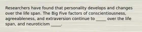 Researchers have found that personality develops and changes over the life span. The Big Five factors of conscientiousness, agreeableness, and extraversion continue to _____ over the life span, and neuroticism _____.