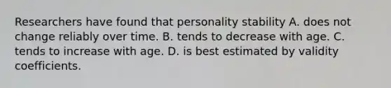 Researchers have found that personality stability A. does not change reliably over time. B. tends to decrease with age. C. tends to increase with age. D. is best estimated by validity coefficients.