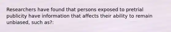 Researchers have found that persons exposed to pretrial publicity have information that affects their ability to remain unbiased, such as?: