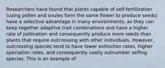 Researchers have found that plants capable of self-fertilization (using pollen and ovules form the same flower to produce seeds) have a selective advantage in many environments, as they can keep together adaptive trait combinations and have a higher rate of pollination and consequently produce more seeds than plants that require outcrossing with other individuals. However, outcrossing species tend to have lower extinction rates, higher speciation rates, and consequently vastly outnumber selfing species. This is an example of