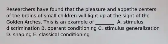 Researchers have found that the pleasure and appetite centers of the brains of small children will light up at the sight of the Golden Arches. This is an example of​ ________. A. stimulus discrimination B. operant conditioning C. stimulus generalization D. shaping E. classical conditioning