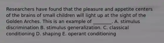 Researchers have found that the pleasure and appetite centers of the brains of small children will light up at the sight of the Golden Arches. This is an example of​ ________. A. stimulus discrimination B. stimulus generalization. C. classical conditioning D. shaping E. operant conditioning