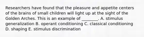 Researchers have found that the pleasure and appetite centers of the brains of small children will light up at the sight of the Golden Arches. This is an example of​ ________. A. stimulus generalization B. operant conditioning C. classical conditioning D. shaping E. stimulus discrimination