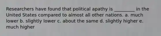 Researchers have found that political apathy is _________ in the United States compared to almost all other nations. a. much lower b. slightly lower c. about the same d. slightly higher e. much higher