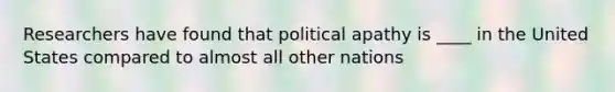 Researchers have found that political apathy is ____ in the United States compared to almost all other nations