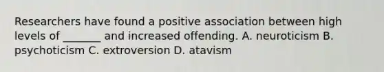 Researchers have found a positive association between high levels of _______ and increased offending. A. neuroticism B. psychoticism C. extroversion D. atavism