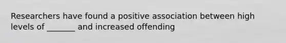 Researchers have found a positive association between high levels of _______ and increased offending