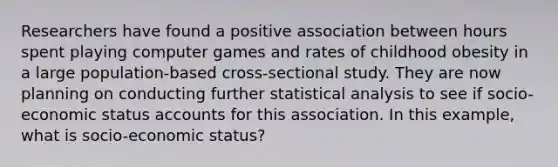 Researchers have found a positive association between hours spent playing computer games and rates of childhood obesity in a large population-based cross-sectional study. They are now planning on conducting further statistical analysis to see if socio-economic status accounts for this association. In this example, what is socio-economic status?