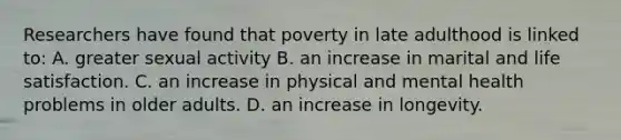 Researchers have found that poverty in late adulthood is linked to: A. greater sexual activity B. an increase in marital and life satisfaction. C. an increase in physical and mental health problems in older adults. D. an increase in longevity.