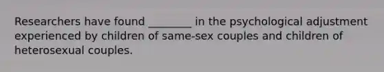 Researchers have found ________ in the psychological adjustment experienced by children of same-sex couples and children of heterosexual couples.