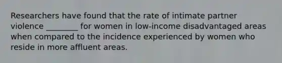 Researchers have found that the rate of intimate partner violence ________ for women in low-income disadvantaged areas when compared to the incidence experienced by women who reside in more affluent areas.