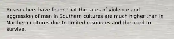 Researchers have found that the rates of violence and aggression of men in Southern cultures are much higher than in Northern cultures due to limited resources and the need to survive.